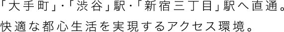 「大手町」・「渋谷」駅・「新宿三丁目」駅へ直通。快適な都心生活を実現するアクセス環境。