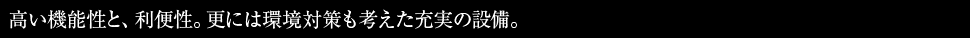 高い機能性と、利便性。更には環境対策も考えた充実の設備。