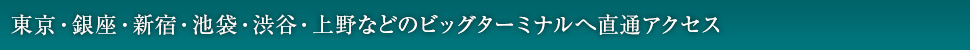 東京・銀座・新宿・池袋・渋谷・上野などのビッグターミナルへ直通アクセス