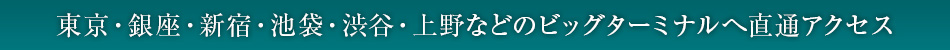 東京・銀座・新宿・池袋・渋谷・上野などのビッグターミナルへ直通アクセス