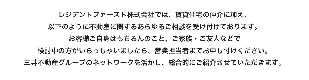 レジデントファースト株式会社では、賃貸住宅の仲介に加え、以下のように不動産に関するあらゆるご相談を受け付けております。お客様ご自身はもちろんのこと、ご家族・ご友人などで検討中の方がいらっしゃいましたら、営業担当者までお申し付けください。三井不動産グループのネットワークを活かし、総合的にご紹介させていただきます。