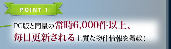 POINT1 PC版と同量の常時6,000件以上、毎日更新される上質な物件情報を掲載！