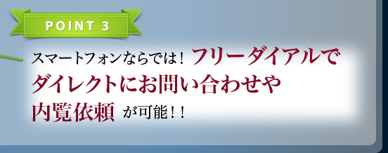 POINT3 スマートフォンならでは！フリーダイアルでダイレクトにお問い合わせや内覧依頼が可能!!